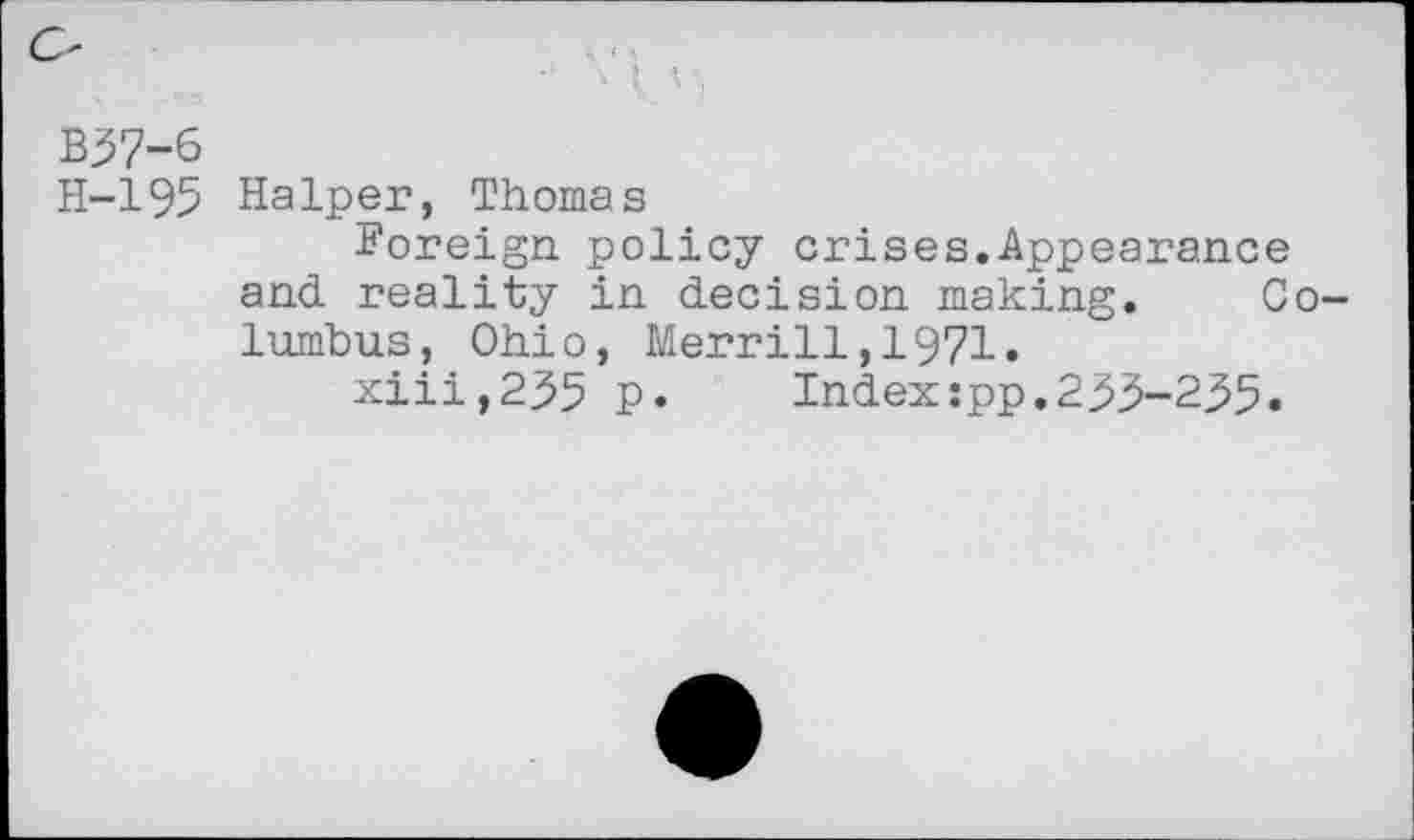 ﻿O
B37-6
H-195 HaIper, Thomas
Foreign policy crises.Appearance and reality in decision making. Columbus, Ohio, Merrill,1971.
xiii,235 p.	Index:pp.2^3-235•